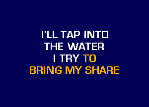 PLL TAP INTO
THE WATER

I TRY TO
BRING MY SHARE