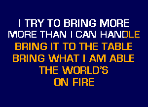 I TRY TO BRING MORE
MORE THAN I CAN HANDLE

BRING IT TO THE TABLE
BRING WHAT I AM ABLE
THE WORLD'S
ON FIRE