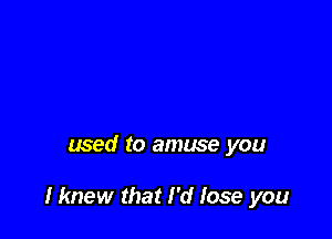 used to amuse you

Hmew that I'd lose you