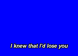 Hmew that I'd lose you