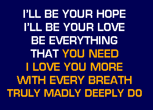 I'LL BE YOUR HOPE
I'LL BE YOUR LOVE
BE EVERYTHING
THAT YOU NEED
I LOVE YOU MORE

WITH EVERY BREATH
TRULY MADLY DEEPLY DO