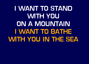I WANT TO STAND
UVITH YOU
ON A MOUNTAIN
I WANT TO BATHE
'WITH YOU IN THE SEA