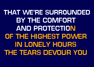 THAT WE'RE SURROUNDED
BY THE COMFORT
AND PROTECTION

OF THE HIGHEST POWER
IN LONELY HOURS

THE TEARS DEVOUR YOU