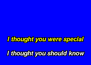 I thought you were special

I thought you shoufd know