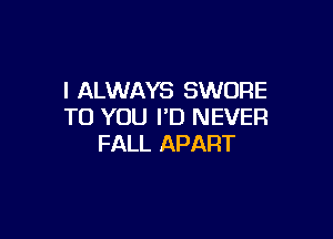 I ALWAYS SWORE
TO YOU I'D NEVER

FALL APART