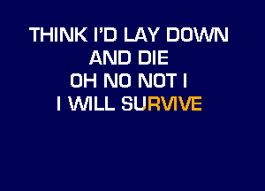 THINK I'D LAY DOWN
AND DIE
OH NO NOT I

I WLL SURVIVE