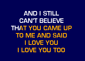 AND I STILL
CANT BELIEVE
THAT YOU CAME UP
TO ME AND SAID
I LOVE YOU
I LOVE YOU TOO