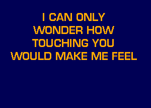 I CAN ONLY
WONDER HOW
TOUCHING YOU

WOULD MAKE ME FEEL