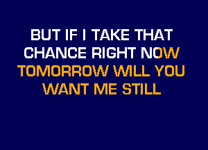BUT IF I TAKE THAT
CHANCE RIGHT NOW
TOMORROW WILL YOU
WANT ME STILL