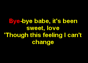 Bye-bye babe, it's been
sweet, love

'Though this feeling I can't
change
