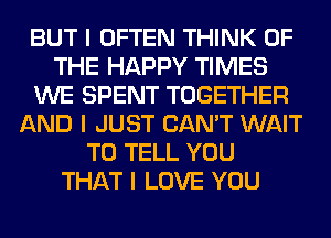 BUT I OFTEN THINK OF
THE HAPPY TIMES
WE SPENT TOGETHER
AND I JUST CAN'T WAIT
TO TELL YOU
THAT I LOVE YOU