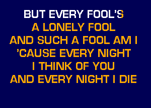 BUT EVERY FOOL'S
A LONELY FOOL
AND SUCH A FOOL AM I
'CAUSE EVERY NIGHT
I THINK OF YOU
AND EVERY NIGHT I DIE