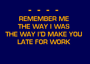 REMEMBER ME
THE WAY I WAS
THE WAY I'D MAKE YOU
LATE FOR WORK