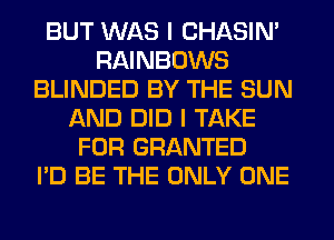 BUT WAS I CHASIN'
RAINBOWS
BLINDED BY THE SUN
AND DID I TAKE
FOR GRANTED
I'D BE THE ONLY ONE