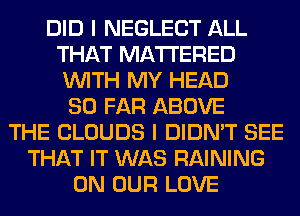 DID I NEGLECT ALL
THAT MATTERED
WITH MY HEAD

SO FAR ABOVE
THE CLOUDS I DIDN'T SEE
THAT IT WAS RAINING
ON OUR LOVE
