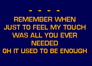 REMEMBER WHEN
JUST TO FEEL MY TOUCH
WAS ALL YOU EVER

NEEDED
0H IT USED TO BE ENOUGH