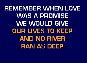 REMEMBER WHEN LOVE
WAS A PROMISE
WE WOULD GIVE

OUR LIVES TO KEEP
AND NO RIVER
RAN AS DEEP