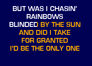 BUT WAS I CHASIN'
RAINBOWS
BLINDED BY THE SUN
AND DID I TAKE
FOR GRANTED
I'D BE THE ONLY ONE