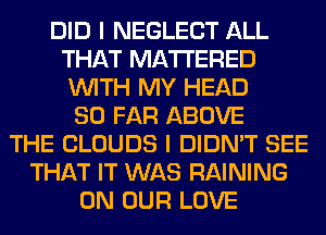 DID I NEGLECT ALL
THAT MATTERED
WITH MY HEAD

SO FAR ABOVE
THE CLOUDS I DIDN'T SEE
THAT IT WAS RAINING
ON OUR LOVE