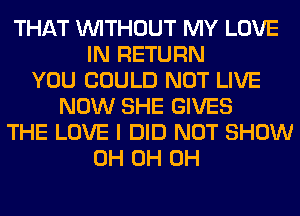 THAT WITHOUT MY LOVE
IN RETURN
YOU COULD NOT LIVE
NOW SHE GIVES
THE LOVE I DID NOT SHOW
0H 0H 0H