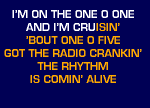 I'M ON THE ONE 0 ONE
AND I'M CRUISIM
'BOUT ONE 0 FIVE

GOT THE RADIO CRANKIN'
THE RHYTHM
IS COMIM ALIVE