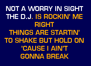 NOT A WORRY IN SIGHT
THE D.J. IS ROCKIN' ME
RIGHT
THINGS ARE STARTIM
T0 SHAKE BUT HOLD 0N
'CAUSE I AIN'T
GONNA BREAK