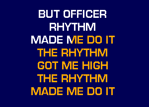 BUT OFFICER
RHYTHM
MADE ME DO IT
THE RHYTHM
GOT ME HIGH
THE RHYTHM

MADE ME DO IT I