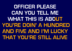 OFFICER PLEASE
CAN YOU TELL ME
WHAT THIS IS ABOUT
YOU'RE DOIN' A HUNDRED
AND FIVE AND I'M LUCKY
THAT YOU'RE STILL ALIVE