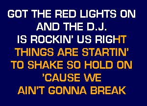 GOT THE RED LIGHTS ON
AND THE D.J.

IS ROCKIN' US RIGHT
THINGS ARE STARTIM
T0 SHAKE SO HOLD 0N
'CAUSE WE
AIN'T GONNA BREAK