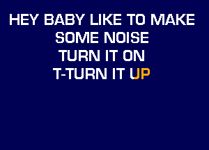 HEY BABY LIKE TO MAKE
SOME NOISE
TURN IT ON
T-TURN IT UP