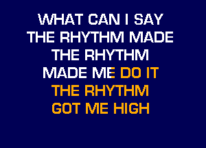 WHAT CAN I SAY
THE RHYTHM MADE
THE RHYTHM
MADE ME DO IT
THE RHYTHM
GOT ME HIGH