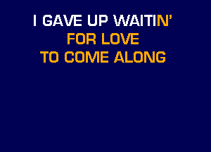 I GAVE UP WAITIN'
FOR LOVE
TO COME ALONG