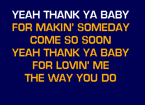 YEAH THANK YA BABY
FOR MAKIM SOMEDAY
COME SO SOON
YEAH THANK YA BABY
FOR LOVIN' ME
THE WAY YOU DO