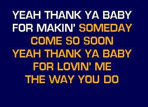 YEAH THANK YA BABY
FOR MAKIM SOMEDAY
COME SO SOON
YEAH THANK YA BABY
FOR LOVIN' ME
THE WAY YOU DO