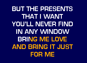 BUT THE PRESENTS
THAT I WANT
YOU'LL NEVER FIND
IN ANY WINDOW
BRING ME LOVE
AND BRING IT JUST
FOR ME