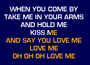 WHEN YOU COME BY
TAKE ME IN YOUR ARMS
AND HOLD ME
KISS ME
AND SAY YOU LOVE ME
LOVE ME
0H 0H 0H LOVE ME