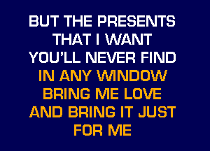 BUT THE PRESENTS
THAT I WANT
YOU'LL NEVER FIND
IN ANY WINDOW
BRING ME LOVE
AND BRING IT JUST
FOR ME