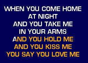 WHEN YOU COME HOME
AT NIGHT
AND YOU TAKE ME
IN YOUR ARMS
AND YOU HOLD ME
AND YOU KISS ME
YOU SAY YOU LOVE ME