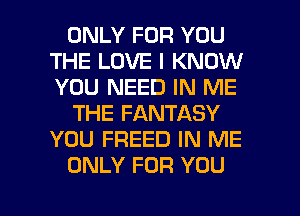 ONLY FOR YOU
THE LOVE I KNOW
YOU NEED IN ME

THE FANTASY
YOU FREED IN ME

ONLY FOR YOU

g