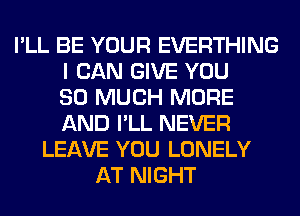 I'LL BE YOUR EVERTHING
I CAN GIVE YOU
SO MUCH MORE
AND I'LL NEVER
LEAVE YOU LONELY
AT NIGHT
