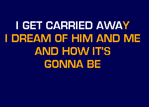 I GET CARRIED AWAY
I DREAM 0F HIM AND ME
AND HOW ITS
GONNA BE