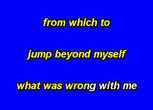 from which to

jump beyond myself

what was wrong with me