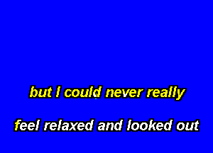 but I could never reaHy

fee! refaxed and looked out