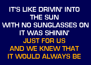 ITS LIKE DRIVIM INTO
THE SUN
WITH NO SUNGLASSES ON
IT WAS SHINIM
JUST FOR US
AND WE KNEW THAT
IT WOULD ALWAYS BE