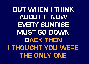 BUT WHEN I THINK
ABOUT IT NOW
EVERY SUNRISE
MUST GO DOWN

BACK THEN
I THOUGHT YOU WERE
THE ONLY ONE