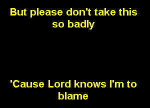 But please don't take this
so badly

'Cause Lord knows I'm to
blame