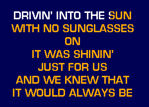 DRIVIM INTO THE SUN
WITH NO SUNGLASSES
ON
IT WAS SHINIM
JUST FOR US
AND WE KNEW THAT
IT WOULD ALWAYS BE