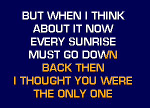 BUT WHEN I THINK
ABOUT IT NOW
EVERY SUNRISE
MUST GO DOWN

BACK THEN
I THOUGHT YOU WERE
THE ONLY ONE