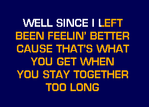 WELL SINCE I LEFT
BEEN FEELIM BETTER
CAUSE THAT'S WHAT

YOU GET WHEN
YOU STAY TOGETHER
T00 LONG