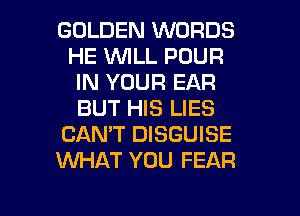 GOLDEN WORDS
HE WILL POUR
IN YOUR EAR
BUT HIS LIES
CANT DISGUISE
KNHAT YOU FEAR

g